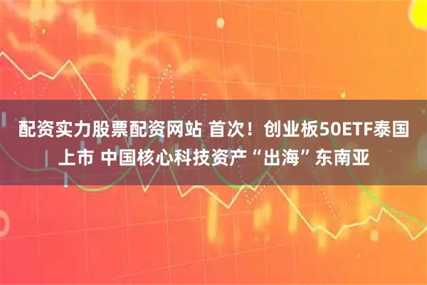 配资实力股票配资网站 首次！创业板50ETF泰国上市 中国核心科技资产“出海”东南亚