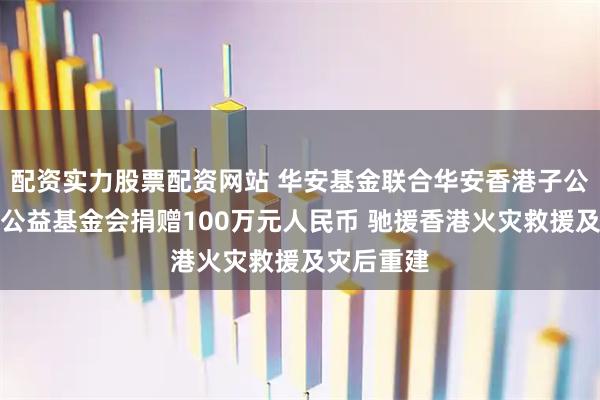 配资实力股票配资网站 华安基金联合华安香港子公司、华安公益基金会捐赠100万元人民币 驰援香港火灾救援及灾后重建