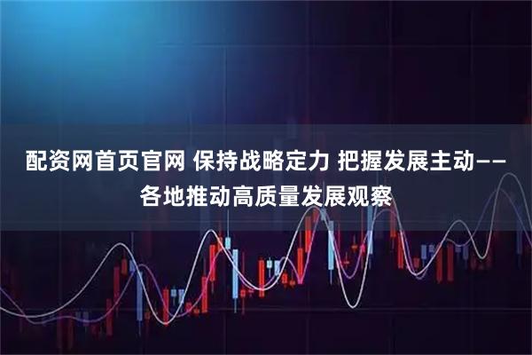 配资网首页官网 保持战略定力 把握发展主动——各地推动高质量发展观察