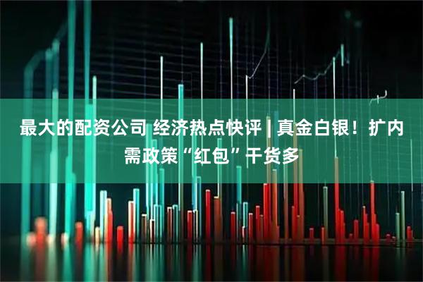 最大的配资公司 经济热点快评 | 真金白银！扩内需政策“红包”干货多