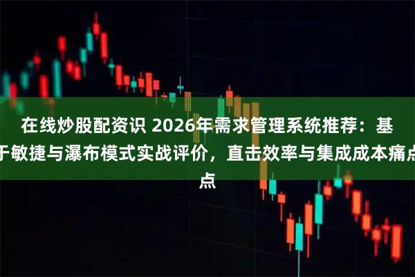 在线炒股配资识 2026年需求管理系统推荐：基于敏捷与瀑布模式实战评价，直击效率与集成成本痛点