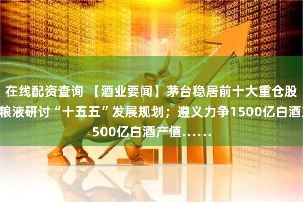 在线配资查询 【酒业要闻】茅台稳居前十大重仓股之列;五粮液研讨“十五五”发展规划;遵义力争1500亿白酒产值……