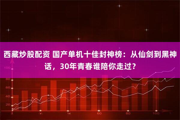 西藏炒股配资 国产单机十佳封神榜：从仙剑到黑神话，30年青春谁陪你走过？