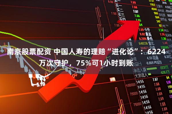 南京股票配资 中国人寿的理赔“进化论”：6224万次守护，75%可1小时到账