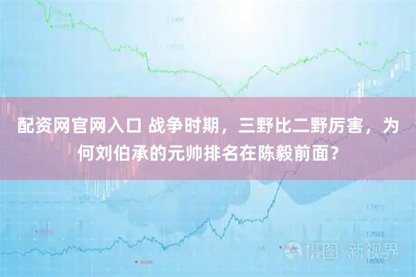 配资网官网入口 战争时期，三野比二野厉害，为何刘伯承的元帅排名在陈毅前面？
