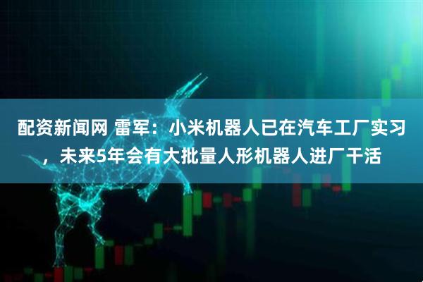 配资新闻网 雷军:小米机器人已在汽车工厂实习,未来5年会有大批量人形机器人进厂干活