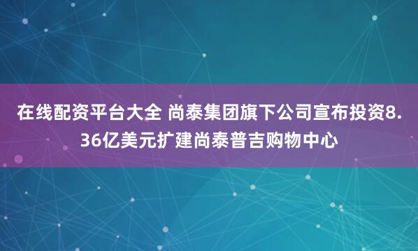 在线配资平台大全 尚泰集团旗下公司宣布投资8.36亿美元扩建尚泰普吉购物中心