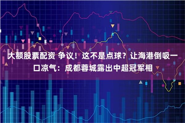 大额股票配资 争议！这不是点球？让海港倒吸一口凉气：成都蓉城露出中超冠军相