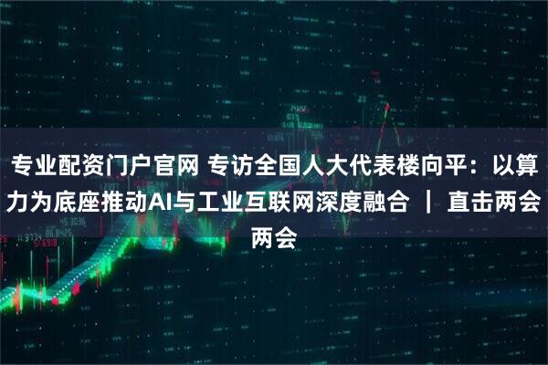 专业配资门户官网 专访全国人大代表楼向平：以算力为底座推动AI与工业互联网深度融合 ｜ 直击两会