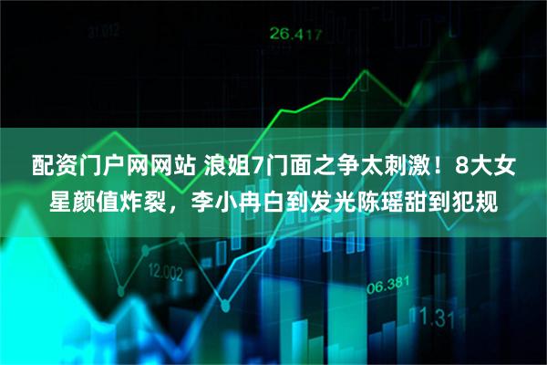 配资门户网网站 浪姐7门面之争太刺激！8大女星颜值炸裂，李小冉白到发光陈瑶甜到犯规