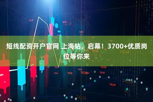 短线配资开户官网 上海站，启幕！3700+优质岗位等你来