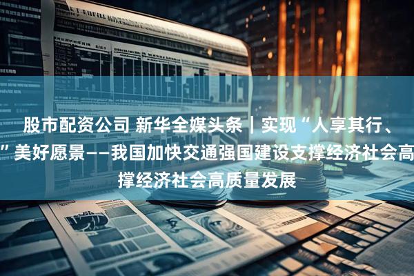 股市配资公司 新华全媒头条｜实现“人享其行、物畅其流”美好愿景——我国加快交通强国建设支撑经济社会高质量发展
