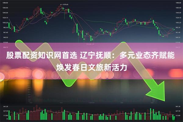 股票配资知识网首选 辽宁抚顺：多元业态齐赋能 焕发春日文旅新活力
