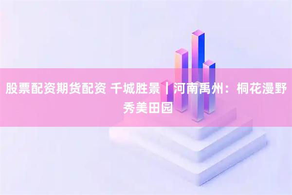 股票配资期货配资 千城胜景｜河南禹州：桐花漫野 秀美田园