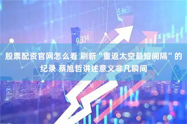 股票配资官网怎么看 刷新“重返太空最短间隔”的纪录 蔡旭哲讲述意义非凡瞬间