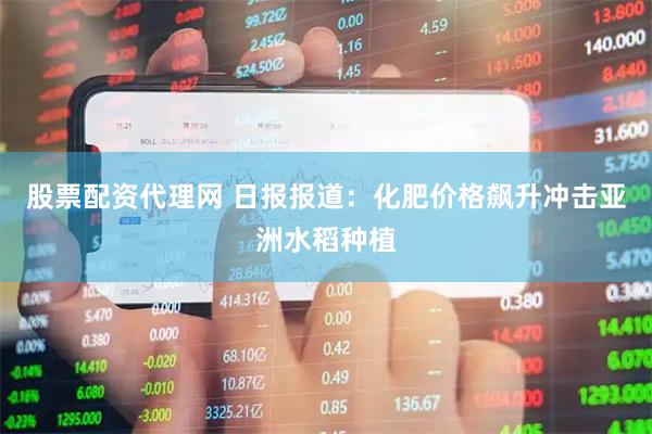 股票配资代理网 日报报道：化肥价格飙升冲击亚洲水稻种植