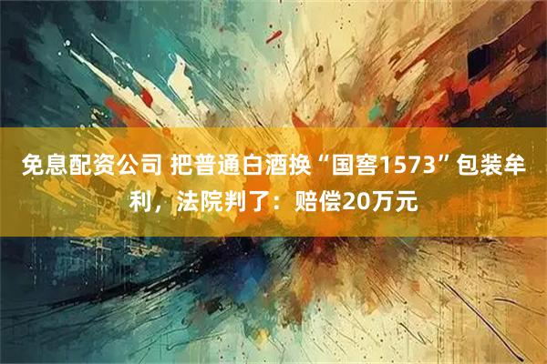 免息配资公司 把普通白酒换“国窖1573”包装牟利，法院判了：赔偿20万元